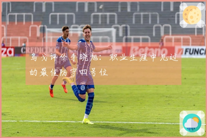 乌戈评价李晓旭：职业生涯中见过的最佳防守四号位