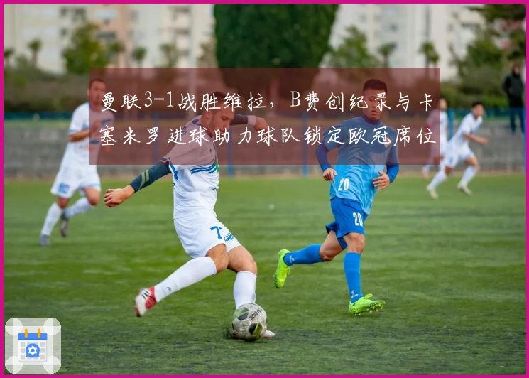 曼联3-1战胜维拉，B费创纪录与卡塞米罗进球助力球队锁定欧冠席位