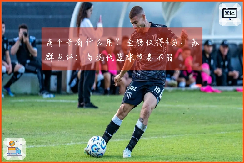 高个子有什么用？全场仅得4分，苏群点评：与现代篮球节奏不符