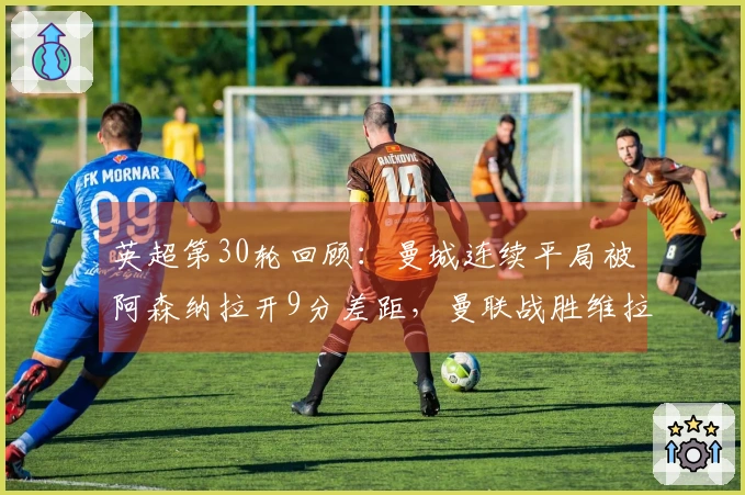 英超第30轮回顾：曼城连续平局被阿森纳拉开9分差距，曼联战胜维拉稳居第三位