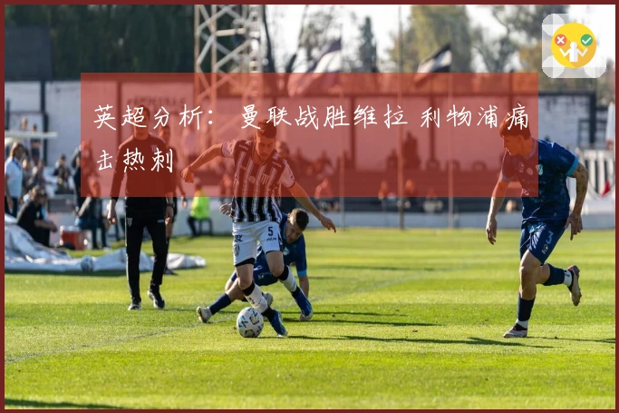 英超分析：曼联战胜维拉 利物浦痛击热刺