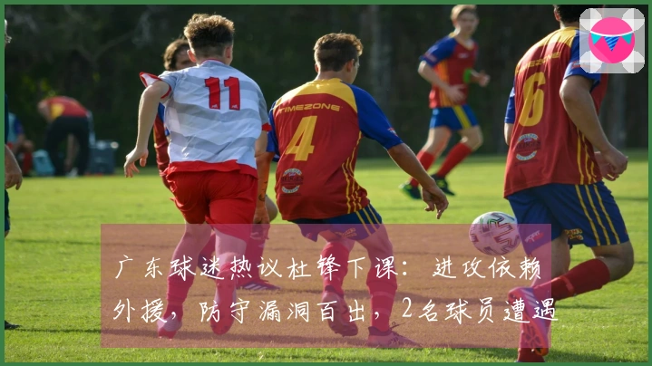 广东球迷热议杜锋下课：进攻依赖外援，防守漏洞百出，2名球员遭遇荒废