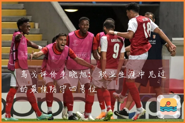 乌戈评价李晓旭：职业生涯中见过的最佳防守四号位
