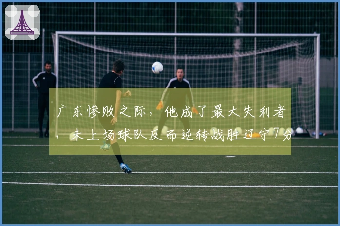 广东惨败之际，他成了最大失利者，未上场球队反而逆转战胜辽宁7分