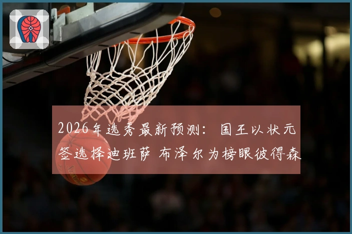 2026年选秀最新预测：国王以状元签选择迪班萨 布泽尔为榜眼彼得森摘探花