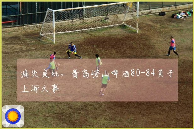 痛失良机，青岛崂山啤酒80-84负于上海久事