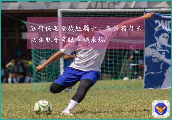 独行侠客场战胜骑士，弗拉格与米切尔联手贡献卓越表现